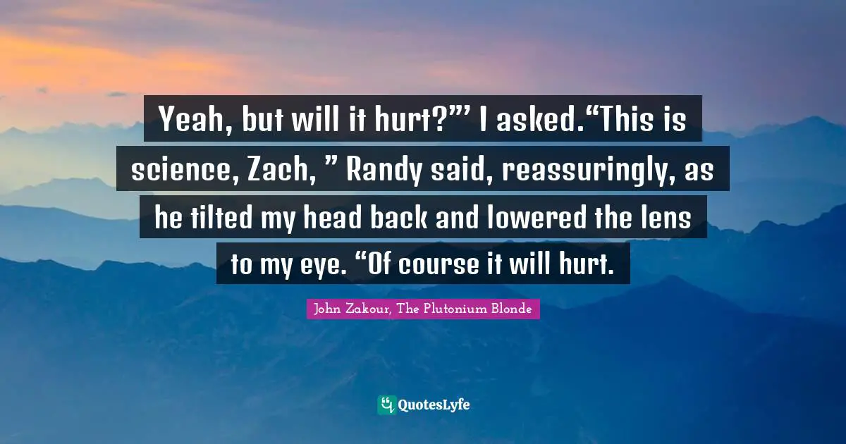 Yeah, but will it hurt?”’ I asked.“This is science, Zach, ” Randy said, reassuringly, as he tilted my head back and lowered the lens to my eye. “Of course it will hurt.