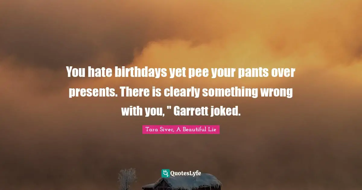 You hate birthdays yet pee your pants over presents. There is clearly something wrong with you, " Garrett joked.