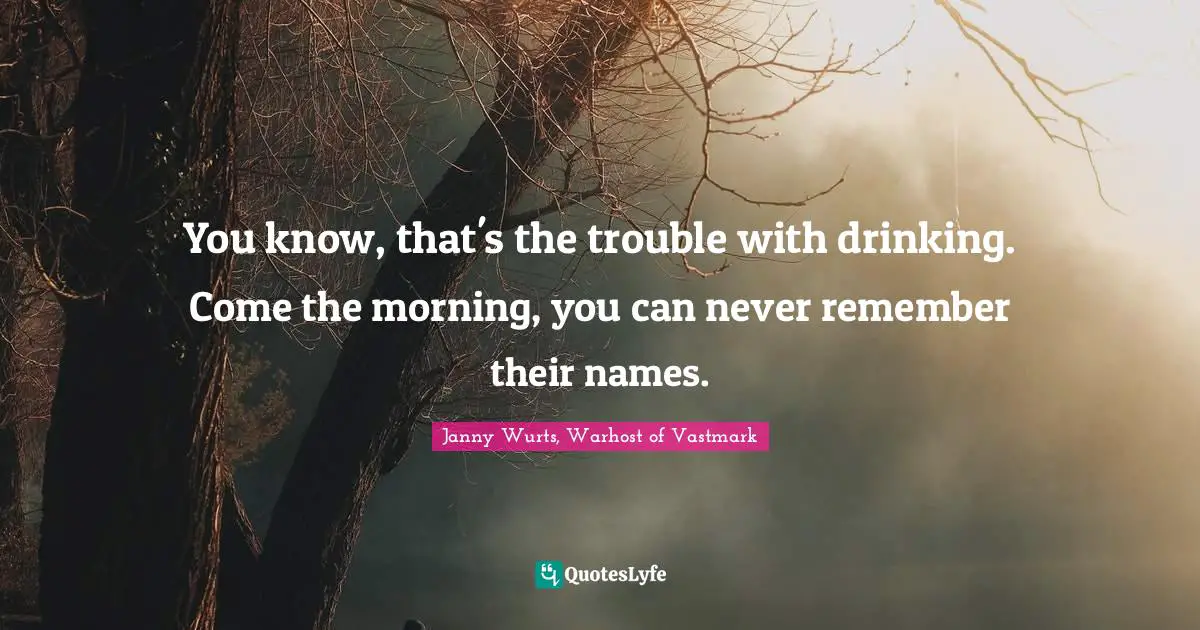 You know, that's the trouble with drinking. Come the morning, you can never remember their names.
