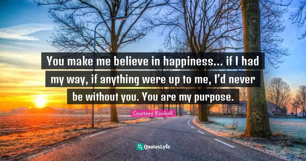 Purpose In Life Quotes: "You make me believe in happiness... if I had my way, if anything were up to me, I’d never be without you. You are my purpose."