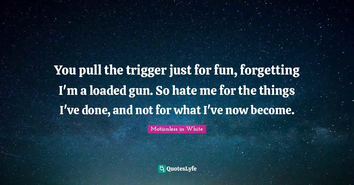 You pull the trigger just for fun, forgetting I'm a loaded gun. So hate me for the things I've done, and not for what I've now become.