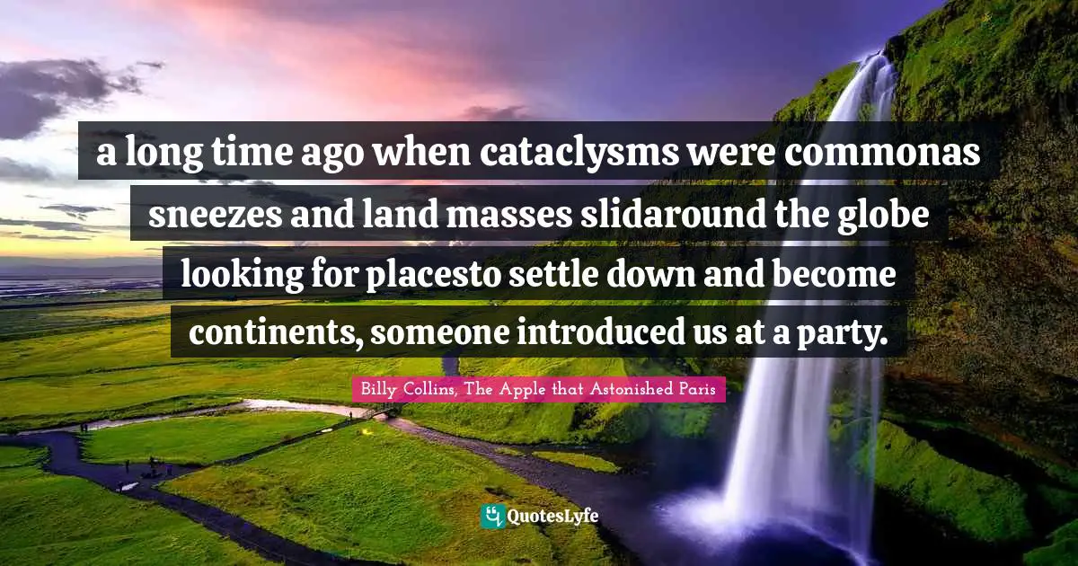 a long time ago when cataclysms were commonas sneezes and land masses slidaround the globe looking for placesto settle down and become continents, someone introduced us at a party.