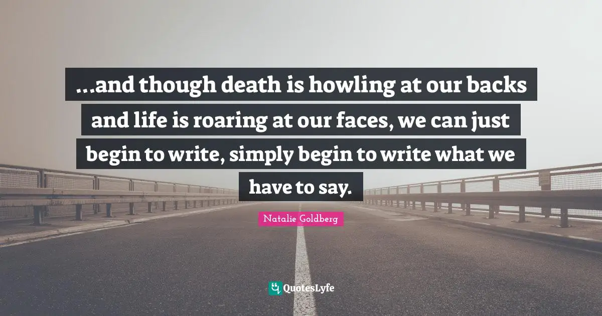 ...and though death is howling at our backs and life is roaring at our faces, we can just begin to write, simply begin to write what we have to say.