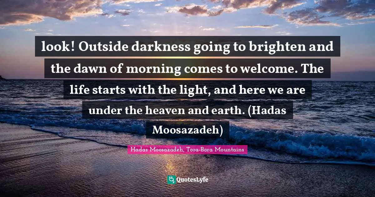look! Outside darkness going to brighten and the dawn of morning comes to welcome. The life starts with the light, and here we are under the heaven and earth. (Hadas Moosazadeh)