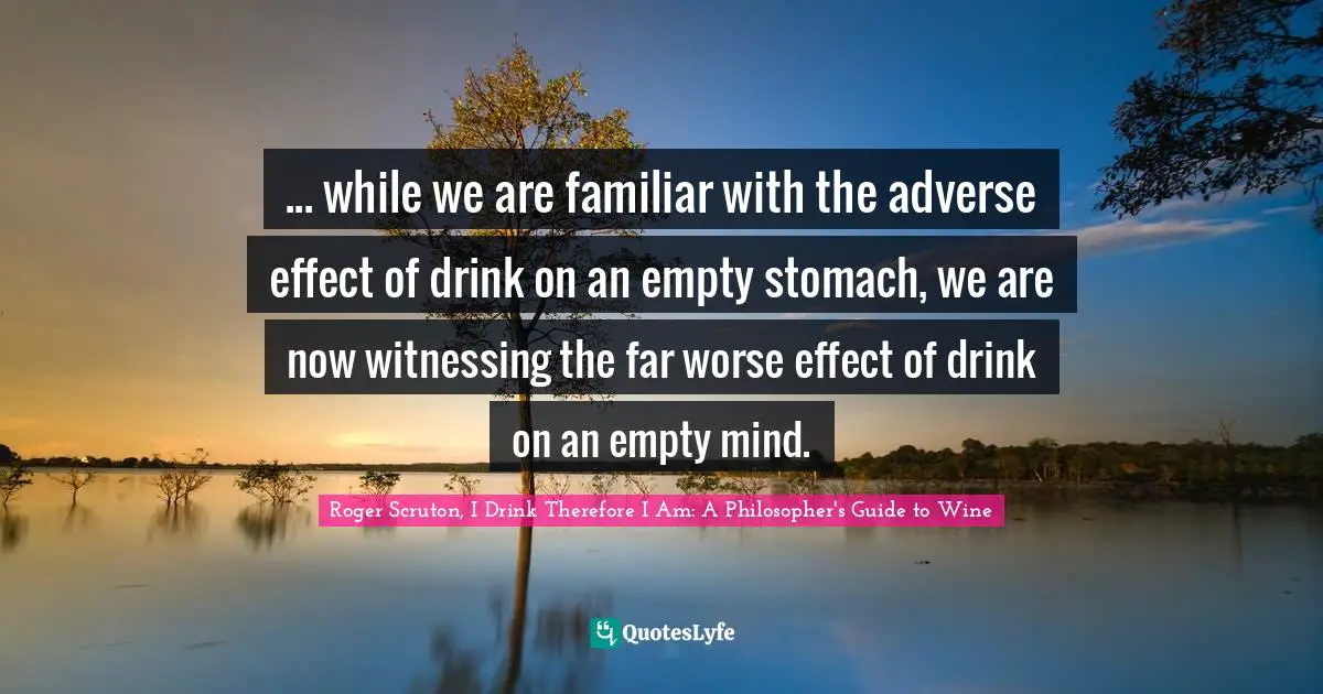 Roger Scruton Quotes: "... while we are familiar with the adverse effect of drink on an empty stomach, we are now witnessing the far worse effect of drink on an empty mind."