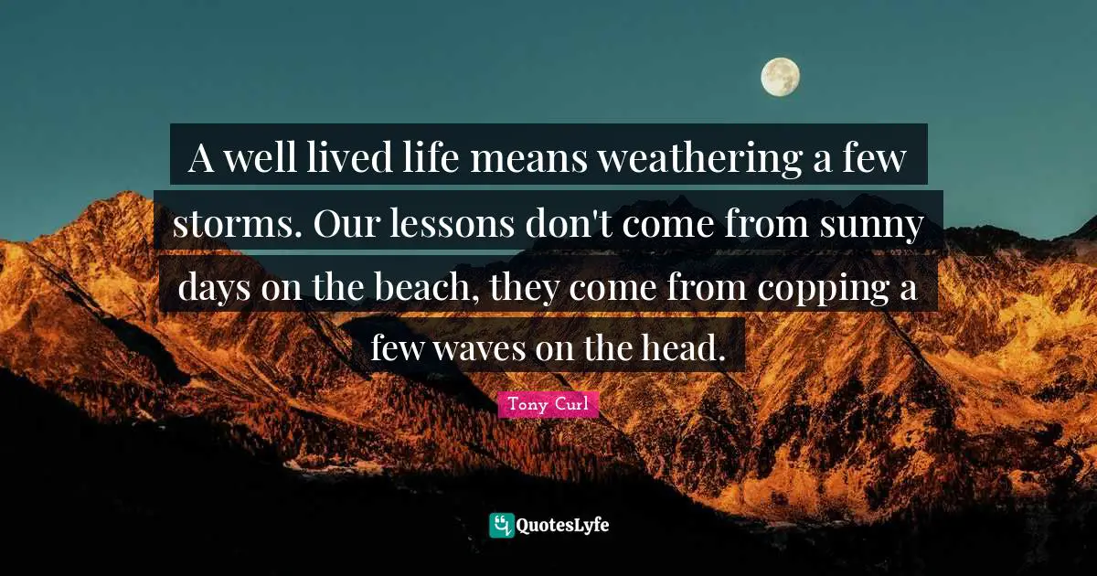 A well lived life means weathering a few storms. Our lessons don't come from sunny days on the beach, they come from copping a few waves on the head.