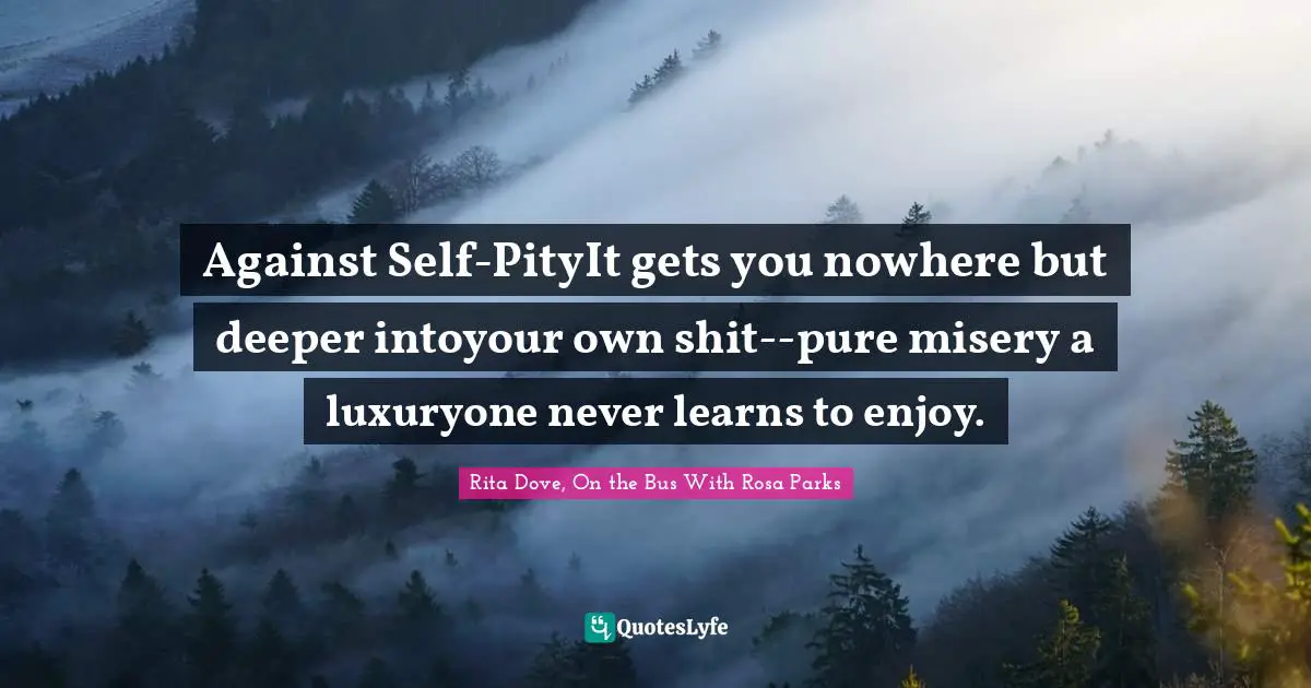Rosa Parks Quotes: "Against Self-PityIt gets you nowhere but deeper intoyour own shit--pure misery a luxuryone never learns to enjoy."