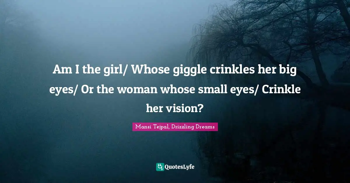Am I the girl/ Whose giggle crinkles her big eyes/ Or the woman whose small eyes/ Crinkle her vision?