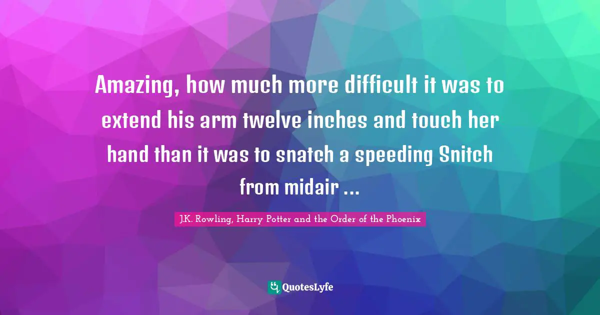 Amazing, how much more difficult it was to extend his arm twelve inches and touch her hand than it was to snatch a speeding Snitch from midair ...