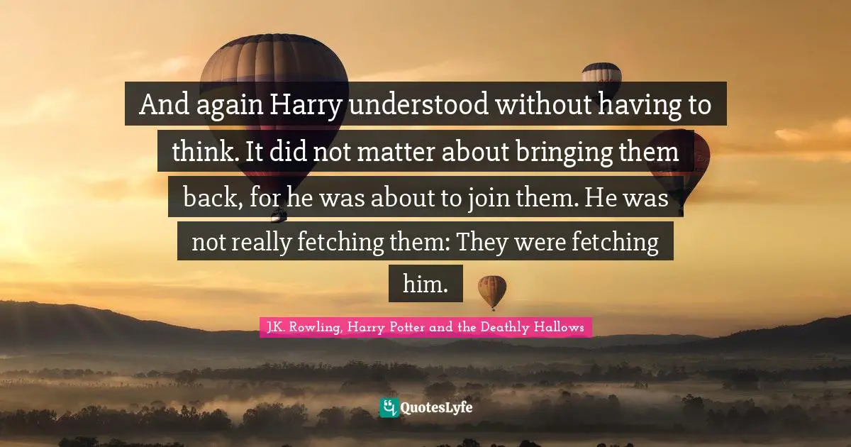 J K Rowling Quotes: "And again Harry understood without having to think. It did not matter about bringing them back, for he was about to join them. He was not really fetching them: They were fetching him."