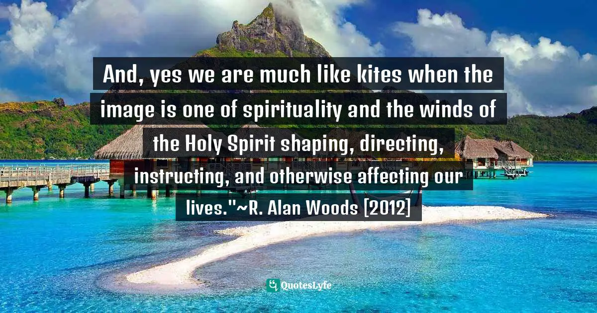 R. Alan Woods Quotes: "And, yes we are much like kites when the image is one of spirituality and the winds of the Holy Spirit shaping, directing, instructing, and otherwise affecting our lives."~R. Alan Woods [2012]"