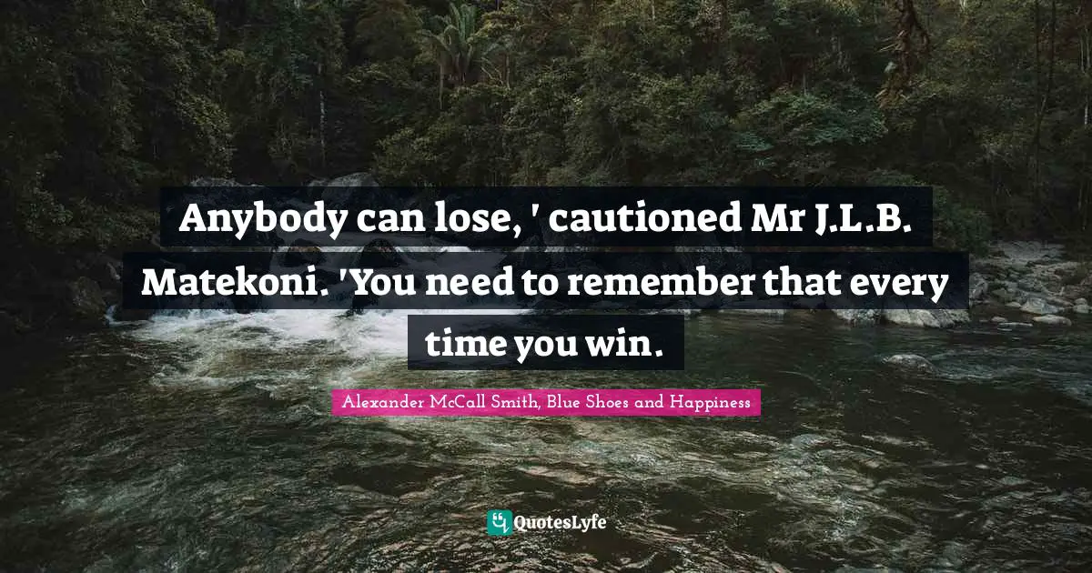 Anybody can lose, ' cautioned Mr J.L.B. Matekoni. 'You need to remember that every time you win.
