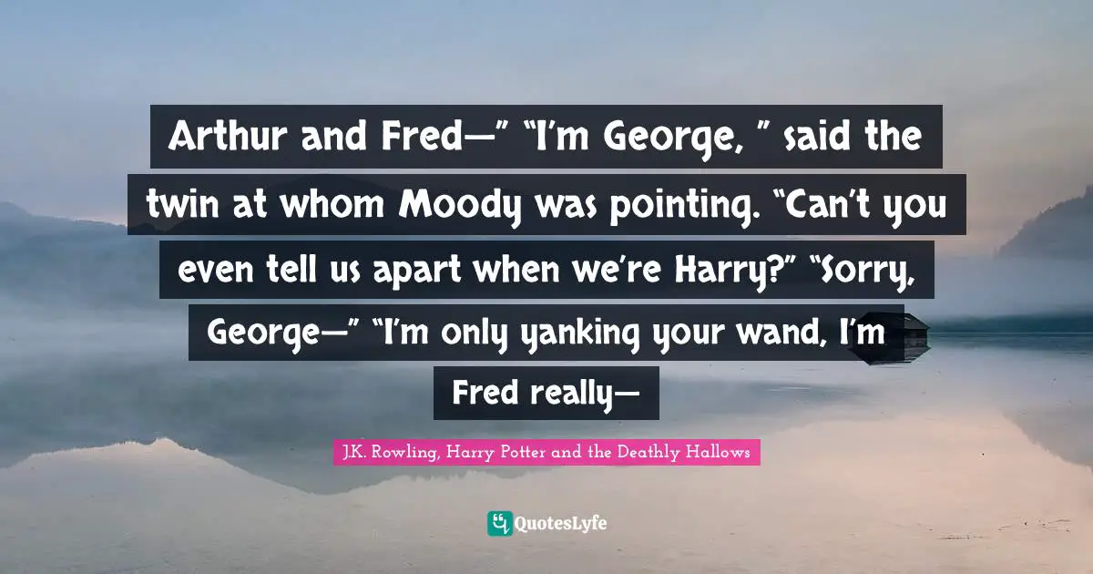 J.K. Rowling, Harry Potter and the Deathly Hallows Quotes: Arthur and Fred—” “I’m George, ” said the twin at whom Moody was pointing. “Can’t you even tell us apart when we’re Harry?” “Sorry, George—” “I’m only yanking your wand, I’m Fred really—