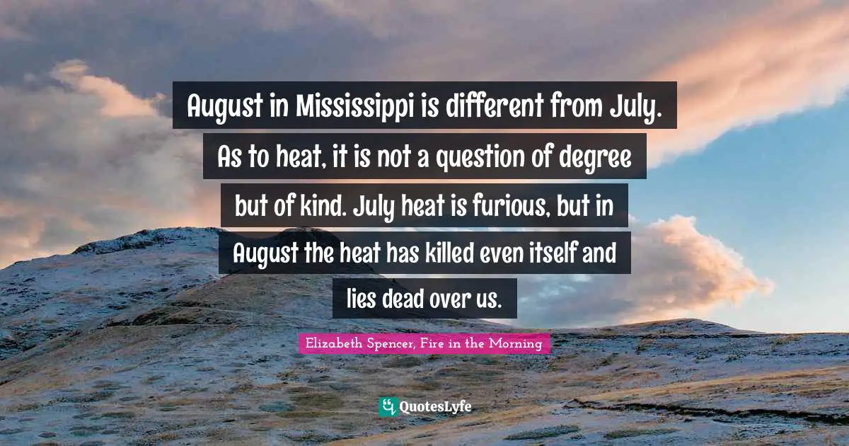 August in Mississippi is different from July. As to heat, it is not a question of degree but of kind. July heat is furious, but in August the heat has killed even itself and lies dead over us.