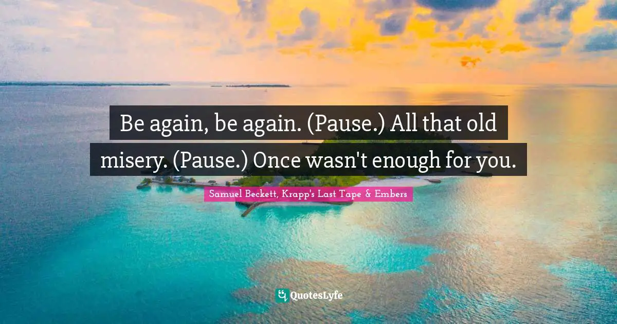 Be again, be again. (Pause.) All that old misery. (Pause.) Once wasn't enough for you.