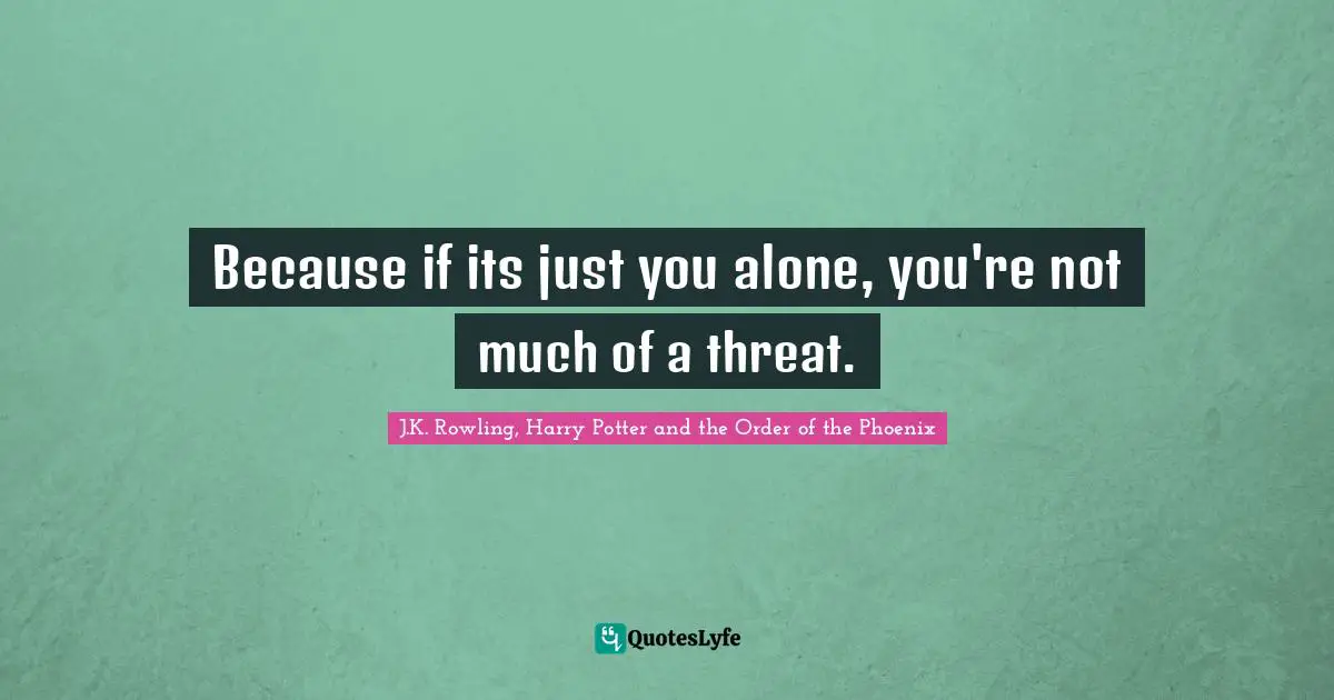 Because if its just you alone, you're not much of a threat.