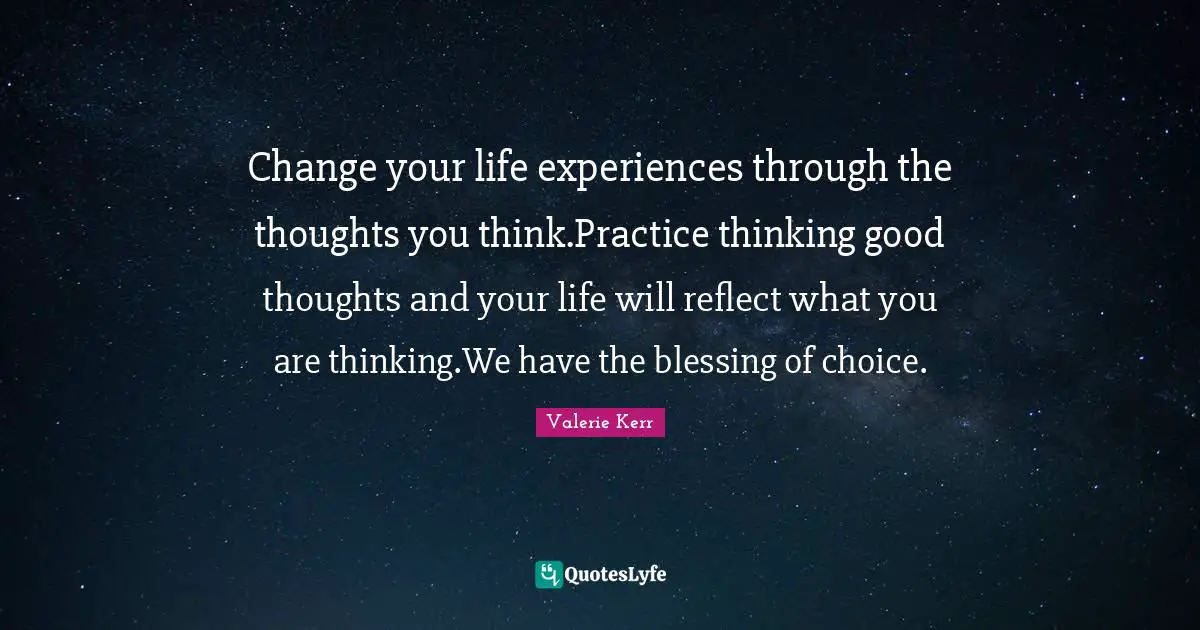 Change your life experiences through the thoughts you think.Practice thinking good thoughts and your life will reflect what you are thinking.We have the blessing of choice.