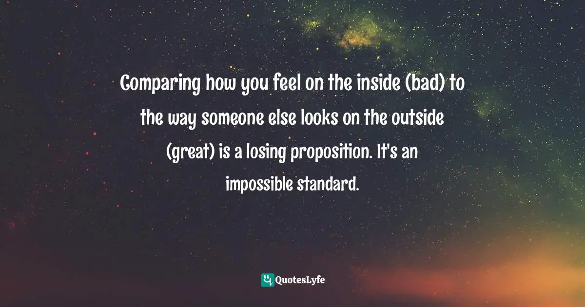 Comparing how you feel on the inside (bad) to the way someone else looks on the outside (great) is a losing proposition. It's an impossible standard.