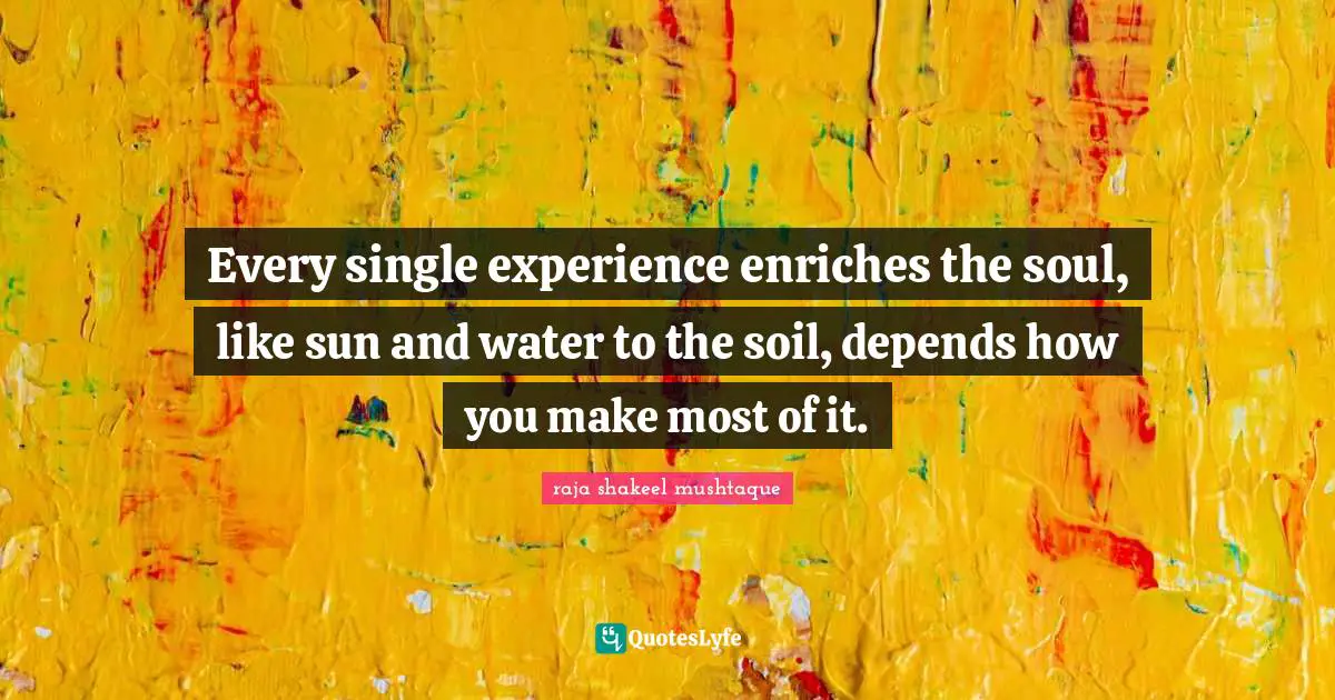 Every single experience enriches the soul, like sun and water to the soil, depends how you make most of it.