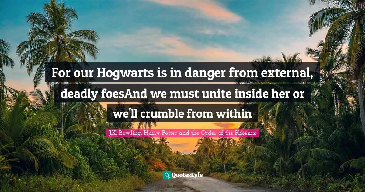 J K Rowling Quotes: "For our Hogwarts is in danger from external, deadly foesAnd we must unite inside her or we'll crumble from within"