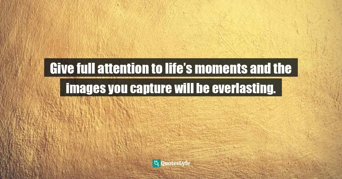 Give full attention to life’s moments and the images you capture will be everlasting.