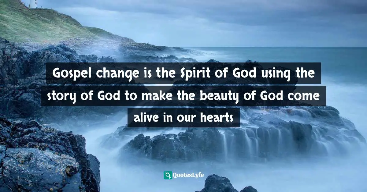 Gospel change is the Spirit of God using the story of God to make the beauty of God come alive in our hearts