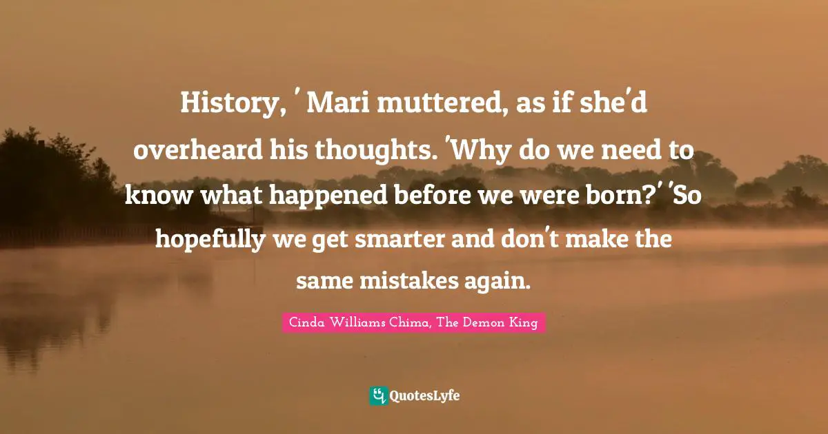 History, ' Mari muttered, as if she'd overheard his thoughts. 'Why do we need to know what happened before we were born?' 'So hopefully we get smarter and don't make the same mistakes again.