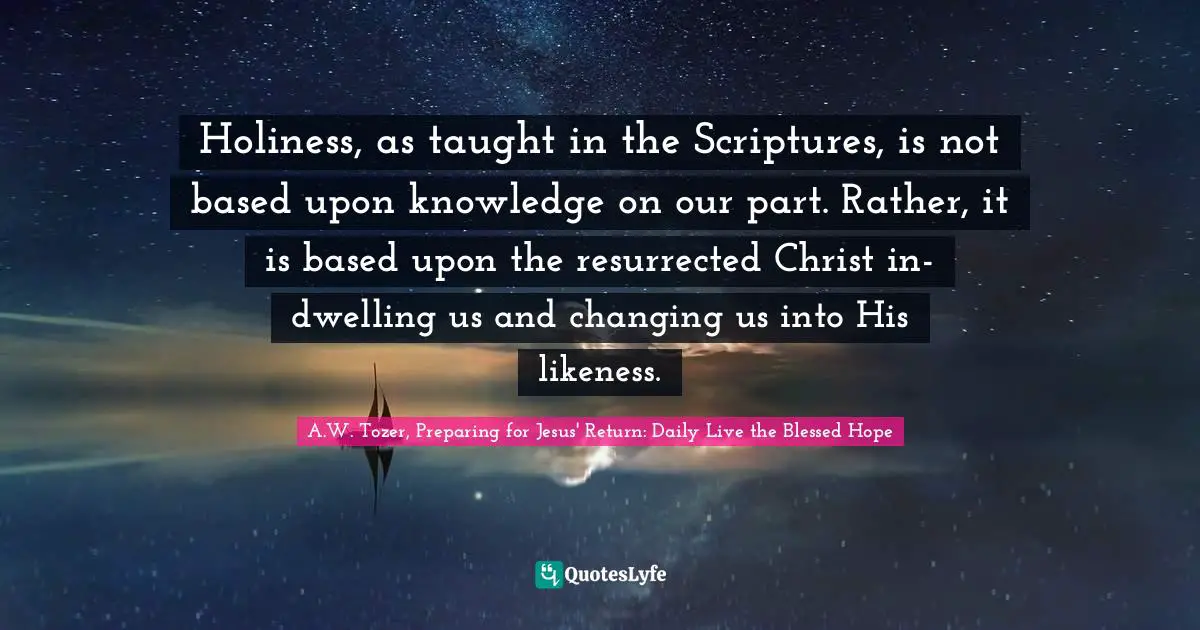 E.G. Daily Quotes: "Holiness, as taught in the Scriptures, is not based upon knowledge on our part. Rather, it is based upon the resurrected Christ in-dwelling us and changing us into His likeness."