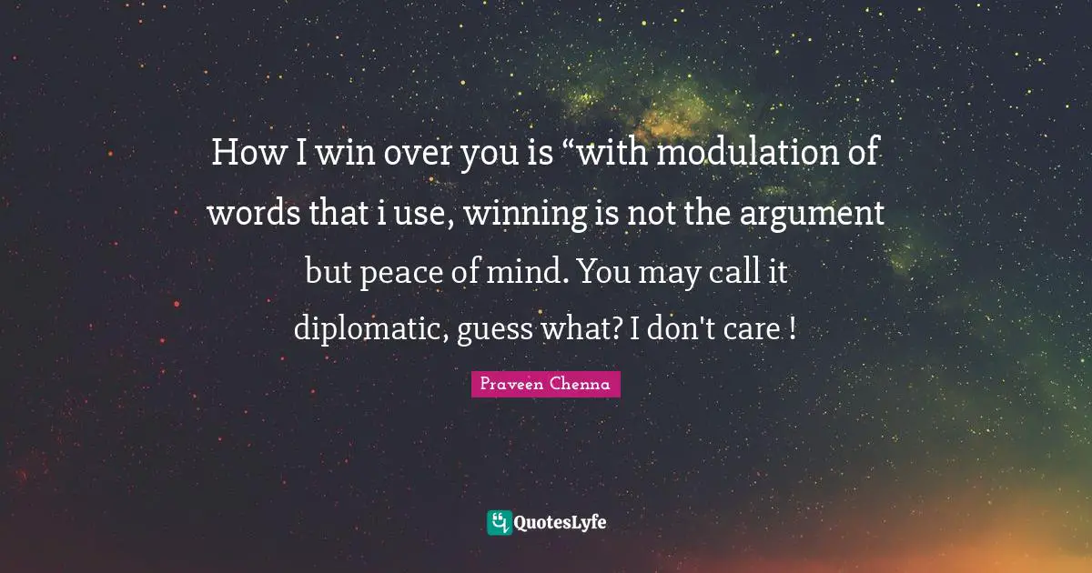 How I win over you is “with modulation of words that i use, winning is not the argument but peace of mind. You may call it diplomatic, guess what? I don't care !