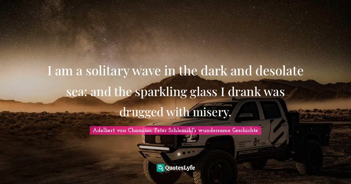I am a solitary wave in the dark and desolate sea: and the sparkling glass I drank was drugged with misery.