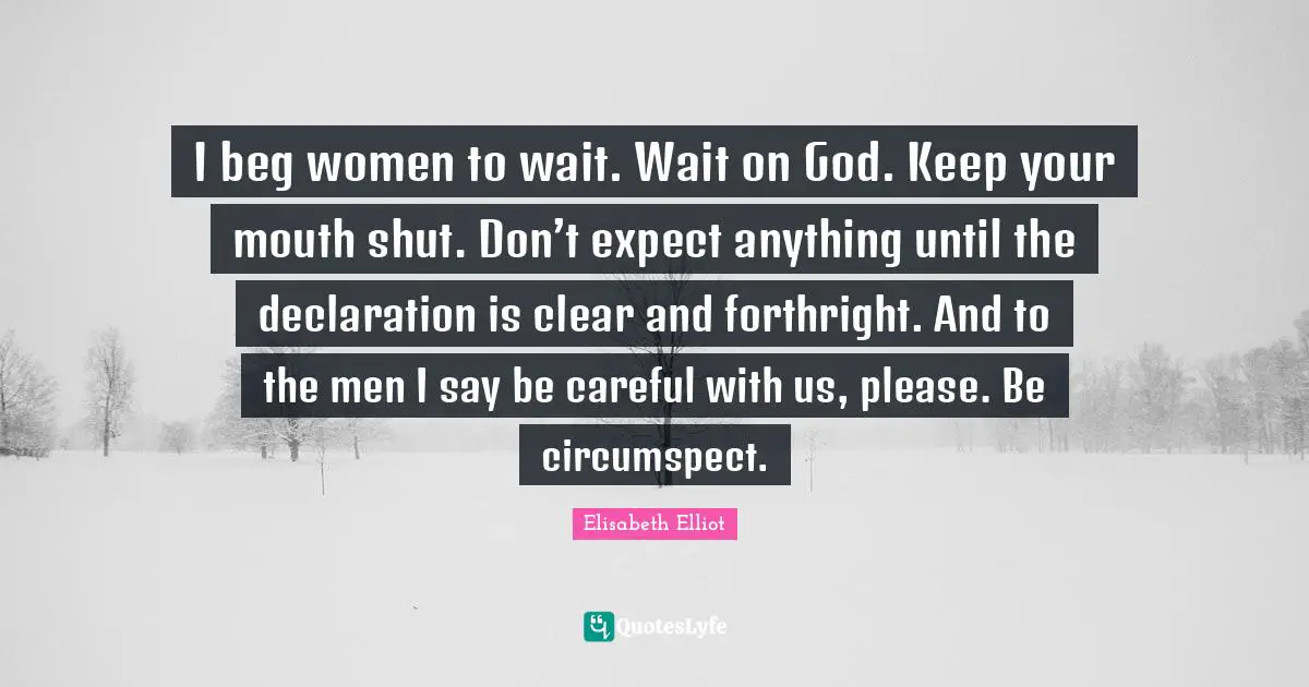 I beg women to wait. Wait on God. Keep your mouth shut. Don’t expect anything until the declaration is clear and forthright. And to the men I say be careful with us, please. Be circumspect.