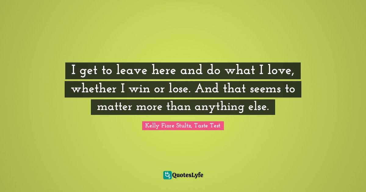 I get to leave here and do what I love, whether I win or lose. And that seems to matter more than anything else.
