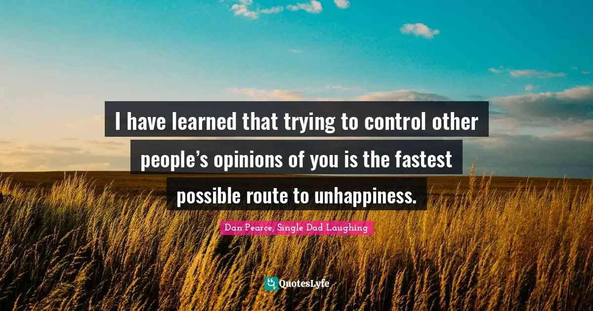 I have learned that trying to control other people’s opinions of you is the fastest possible route to unhappiness.