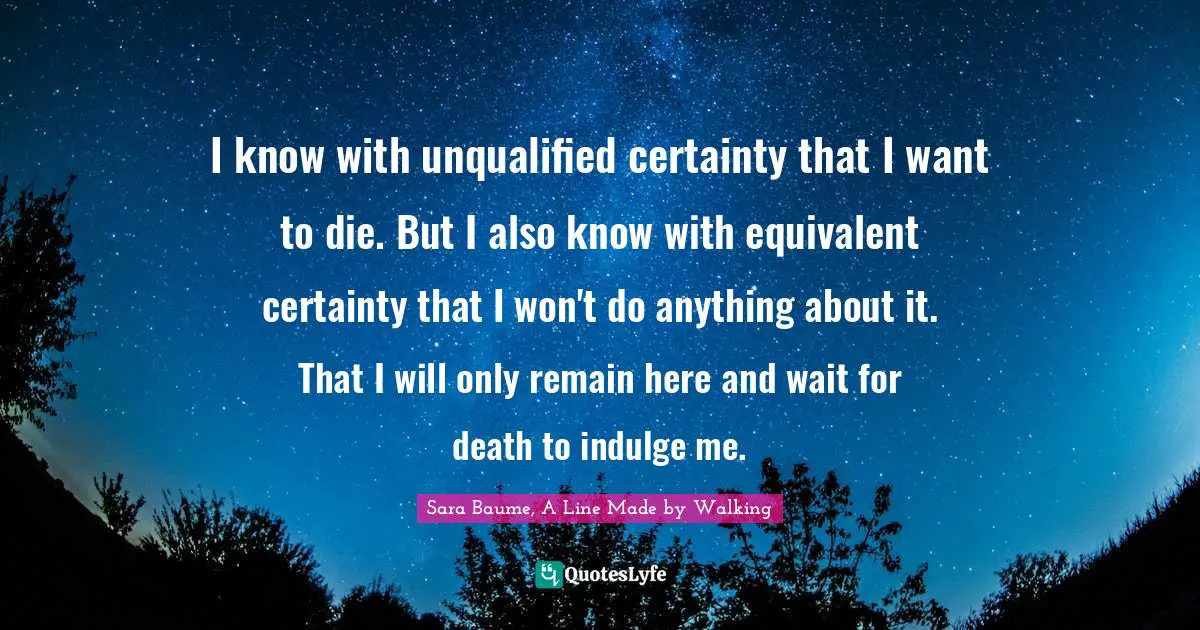 A Line Made By Walking Quotes: "I know with unqualified certainty that I want to die. But I also know with equivalent certainty that I won't do anything about it. That I will only remain here and wait for death to indulge me."