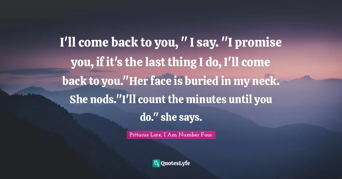 Pittacus Lore, I Am Number Four Quotes: "I'll come back to you, " I say. "I promise you, if it's the last thing I do, I'll come back to you."Her face is buried in my neck. She nods."I'll count the minutes until you do." she says."