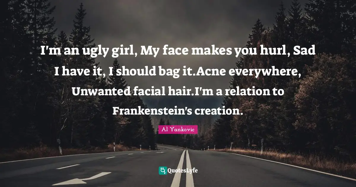 I'm an ugly girl, My face makes you hurl, Sad I have it, I should bag it.Acne everywhere, Unwanted facial hair.I'm a relation to Frankenstein's creation.
