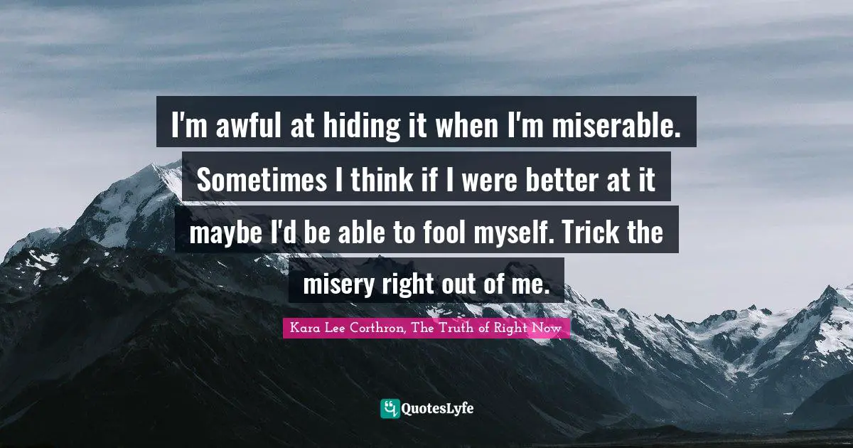 I'm awful at hiding it when I'm miserable. Sometimes I think if I were better at it maybe I'd be able to fool myself. Trick the misery right out of me.