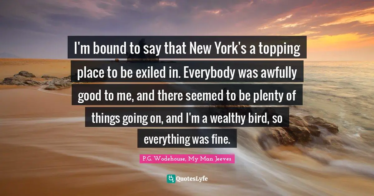 I'm bound to say that New York's a topping place to be exiled in. Everybody was awfully good to me, and there seemed to be plenty of things going on, and I'm a wealthy bird, so everything was fine.