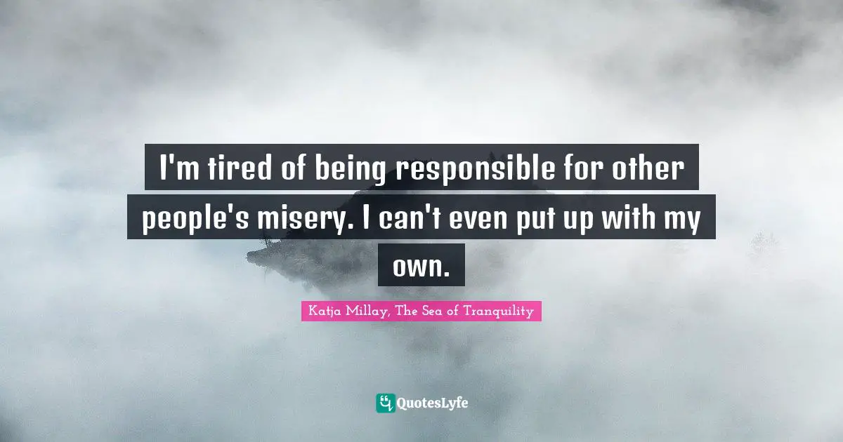 I'm tired of being responsible for other people's misery. I can't even put up with my own.