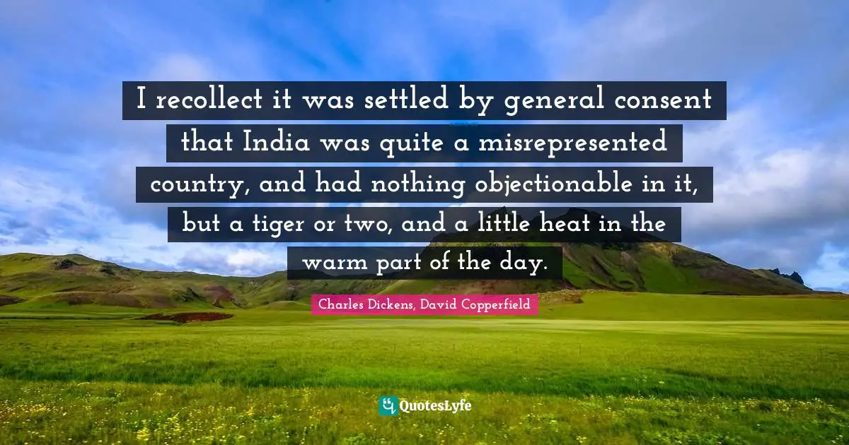 Charles Dickens, David Copperfield Quotes: I recollect it was settled by general consent that India was quite a misrepresented country, and had nothing objectionable in it, but a tiger or two, and a little heat in the warm part of the day.