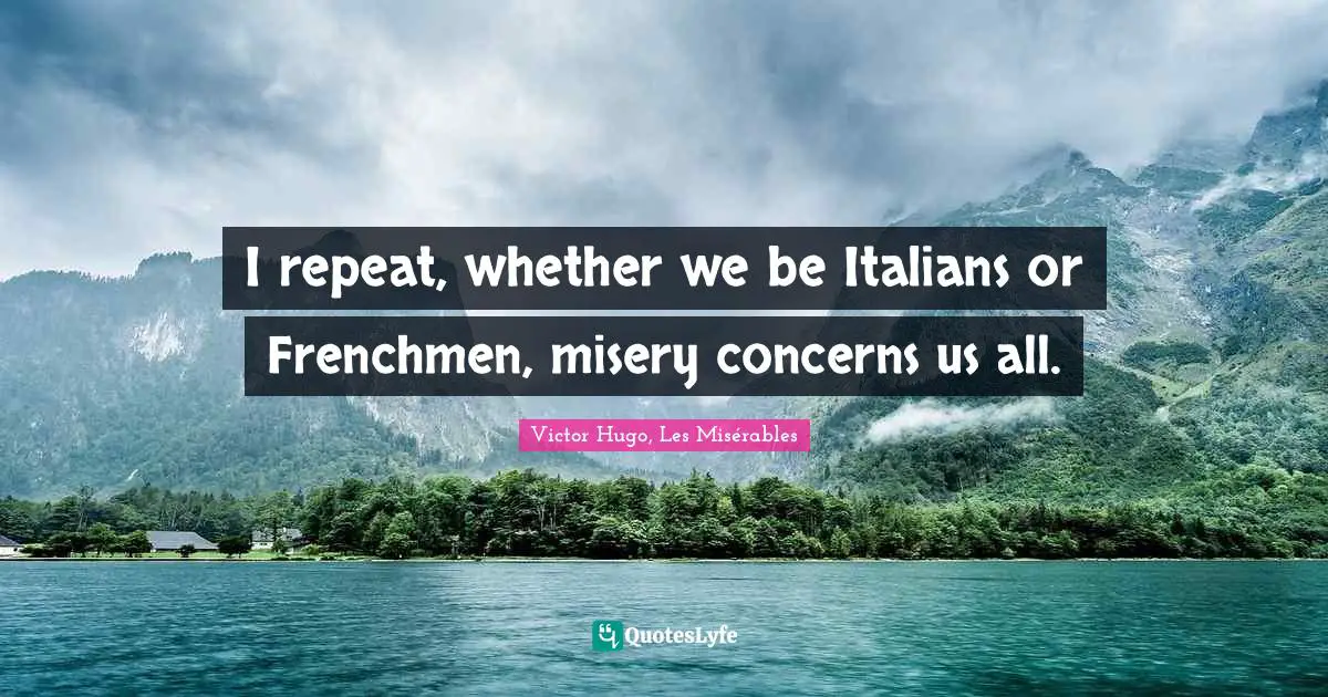 I repeat, whether we be Italians or Frenchmen, misery concerns us all.