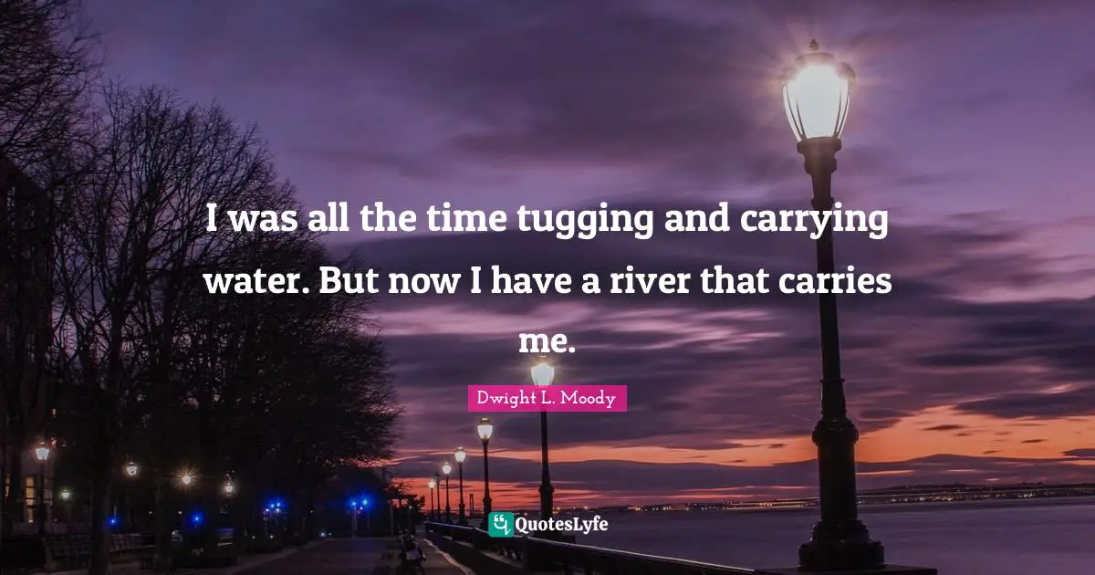 I was all the time tugging and carrying water. But now I have a river that carries me.