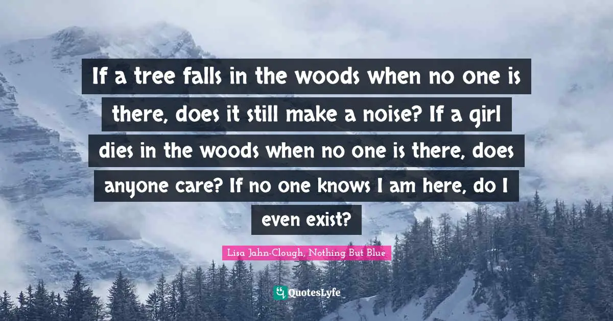 If a tree falls in the woods when no one is there, does it still make a noise? If a girl dies in the woods when no one is there, does anyone care? If no one knows I am here, do I even exist?