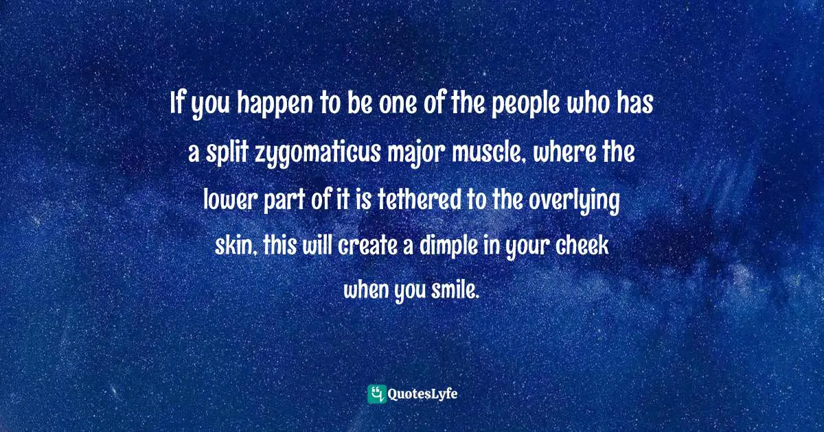If you happen to be one of the people who has a split zygomaticus major muscle, where the lower part of it is tethered to the overlying skin, this will create a dimple in your cheek when you smile.