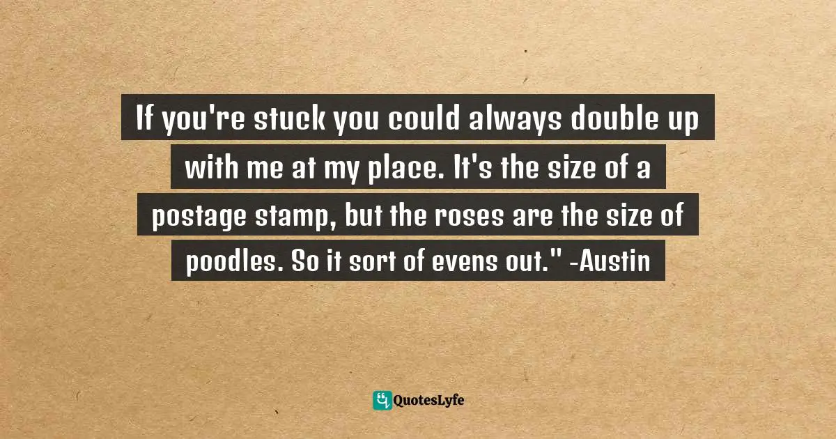 If you're stuck you could always double up with me at my place. It's the size of a postage stamp, but the roses are the size of poodles. So it sort of evens out." -Austin