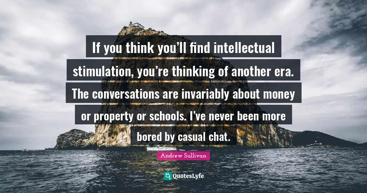 If you think you’ll find intellectual stimulation, you’re thinking of another era. The conversations are invariably about money or property or schools. I’ve never been more bored by casual chat.