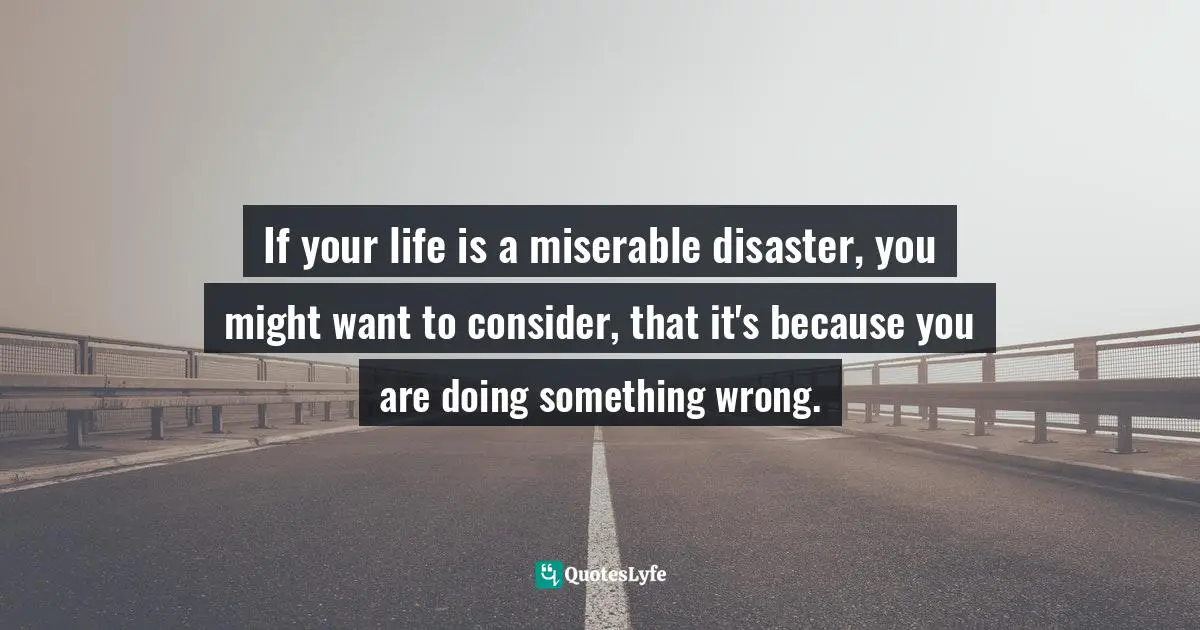 If your life is a miserable disaster, you might want to consider, that it's because you are doing something wrong.