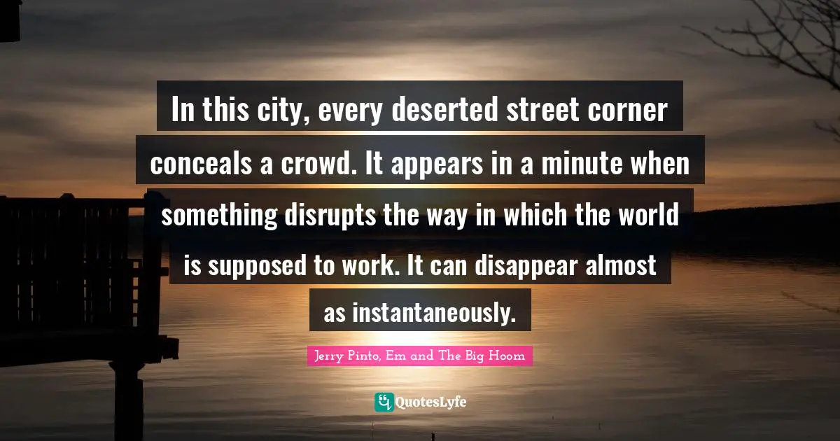 Jerry Pinto Quotes: "In this city, every deserted street corner conceals a crowd. It appears in a minute when something disrupts the way in which the world is supposed to work. It can disappear almost as instantaneously."