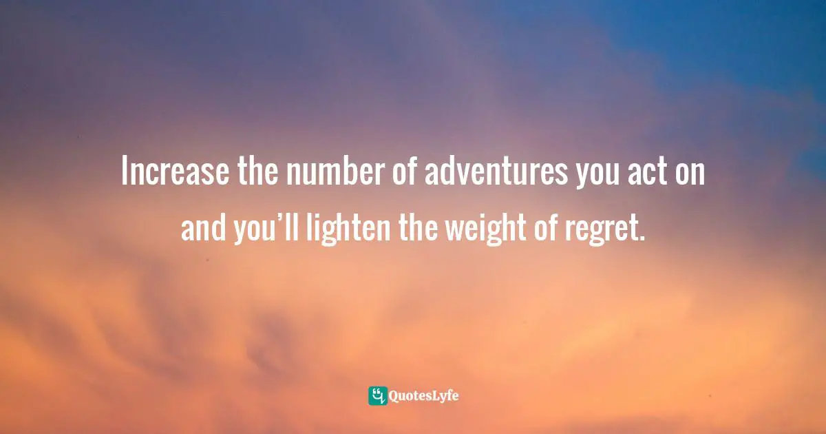 Increase the number of adventures you act on and you’ll lighten the weight of regret.