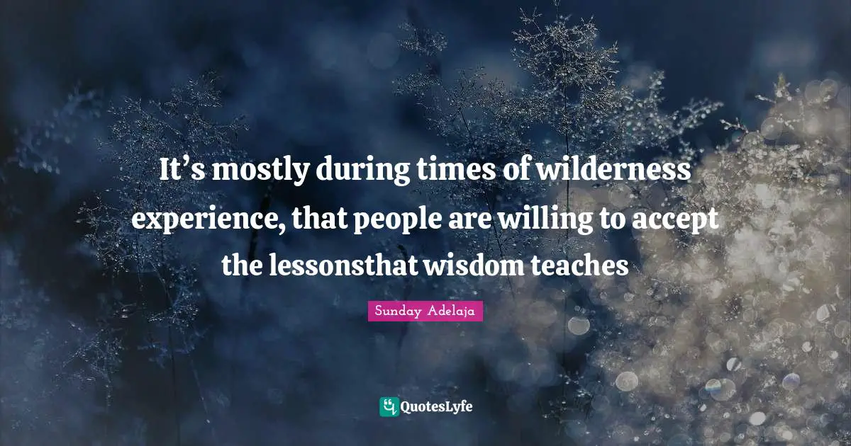 It’s mostly during times of wilderness experience, that people are willing to accept the lessonsthat wisdom teaches
